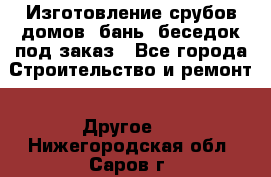 Изготовление срубов домов, бань, беседок под заказ - Все города Строительство и ремонт » Другое   . Нижегородская обл.,Саров г.